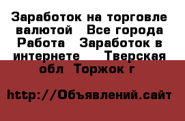 Заработок на торговле валютой - Все города Работа » Заработок в интернете   . Тверская обл.,Торжок г.